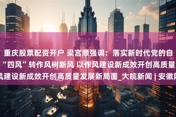 重庆股票配资开户 梁言顺强调：落实新时代党的自我革命要求驰而不息纠“四风”转作风树新风 以作风建设新成效开创高质量发展新局面_大皖新闻 | 安徽网