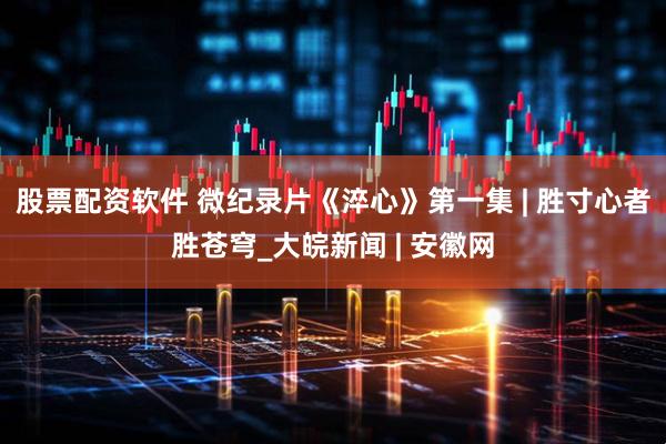 股票配资软件 微纪录片《淬心》第一集 | 胜寸心者胜苍穹_大皖新闻 | 安徽网