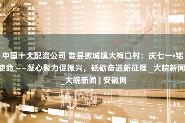 中国十大配资公司 歙县徽城镇大梅口村：庆七一•铭初心•践使命 ——凝心聚力促振兴，砥砺奋进新征程 _大皖新闻 | 安徽网