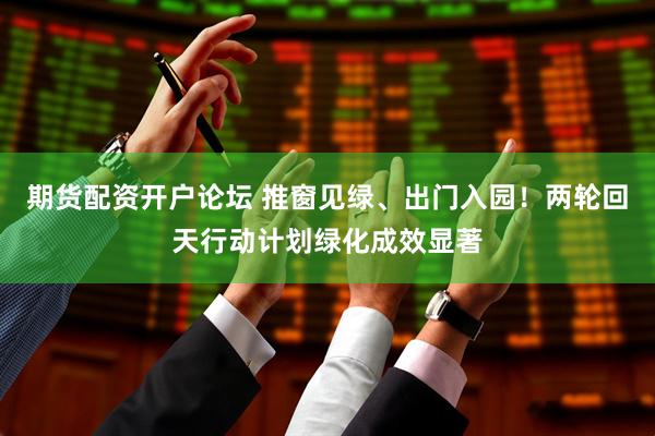 期货配资开户论坛 推窗见绿、出门入园！两轮回天行动计划绿化成效显著
