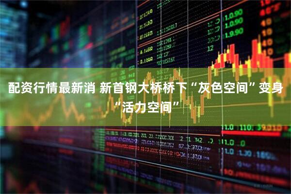 配资行情最新消 新首钢大桥桥下“灰色空间”变身“活力空间”