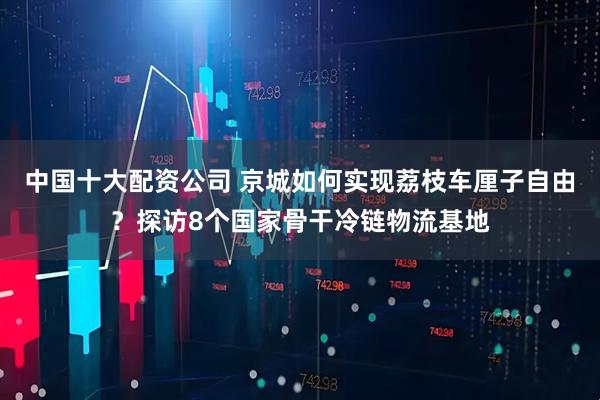 中国十大配资公司 京城如何实现荔枝车厘子自由？探访8个国家骨干冷链物流基地