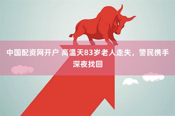 中国配资网开户 高温天83岁老人走失，警民携手深夜找回