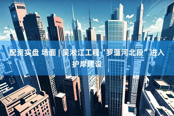 配资实盘 场面 | 吴淞江工程“罗蕰河北段”进入护岸建设