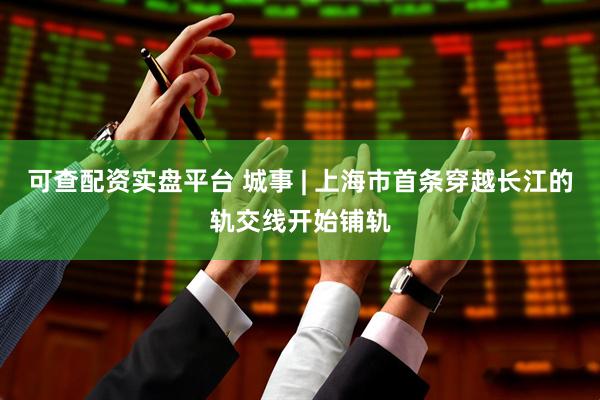 可查配资实盘平台 城事 | 上海市首条穿越长江的轨交线开始铺轨