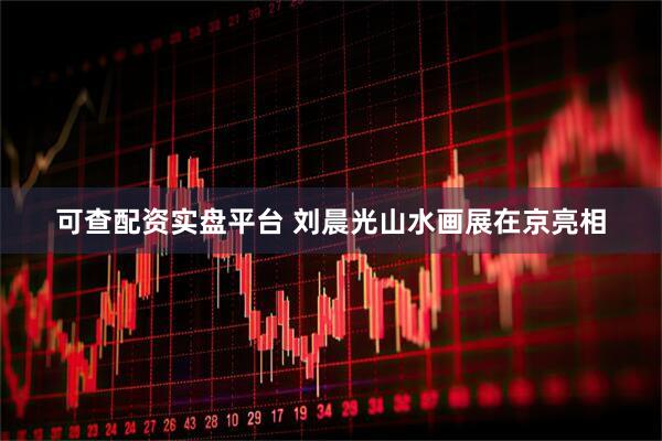 可查配资实盘平台 刘晨光山水画展在京亮相