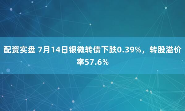 配资实盘 7月14日银微转债下跌0.39%，转股溢价率57.6%