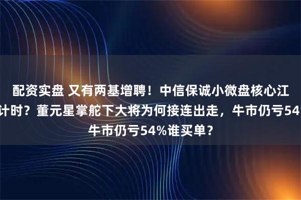 配资实盘 又有两基增聘！中信保诚小微盘核心江峰离职倒计时？董元星掌舵下大将为何接连出走，牛市仍亏54%谁买单？