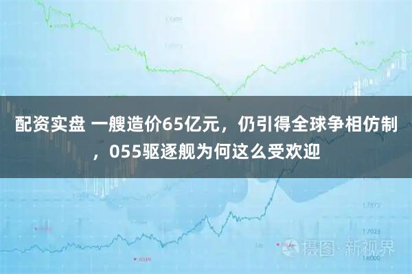 配资实盘 一艘造价65亿元，仍引得全球争相仿制，055驱逐舰为何这么受欢迎