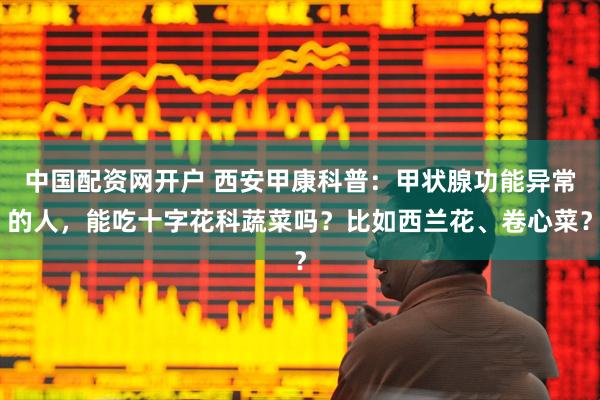 中国配资网开户 西安甲康科普：甲状腺功能异常的人，能吃十字花科蔬菜吗？比如西兰花、卷心菜？