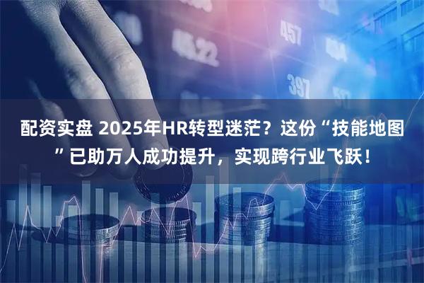 配资实盘 2025年HR转型迷茫？这份“技能地图”已助万人成功提升，实现跨行业飞跃！