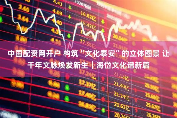 中国配资网开户 构筑“文化泰安”的立体图景 让千年文脉焕发新生｜海岱文化谱新篇