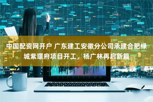 中国配资网开户 广东建工安徽分公司承建合肥绿城紫璟府项目开工，杨广林再启新篇