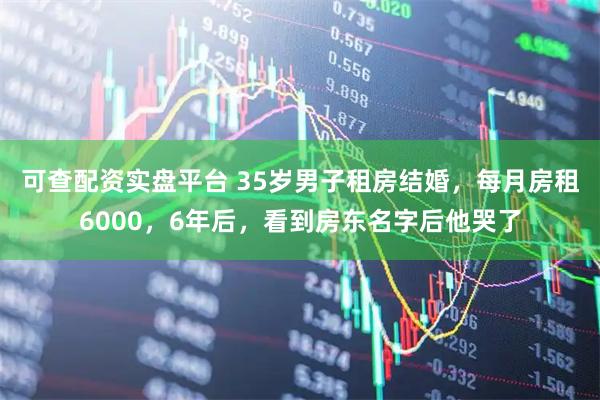 可查配资实盘平台 35岁男子租房结婚，每月房租6000，6年后，看到房东名字后他哭了